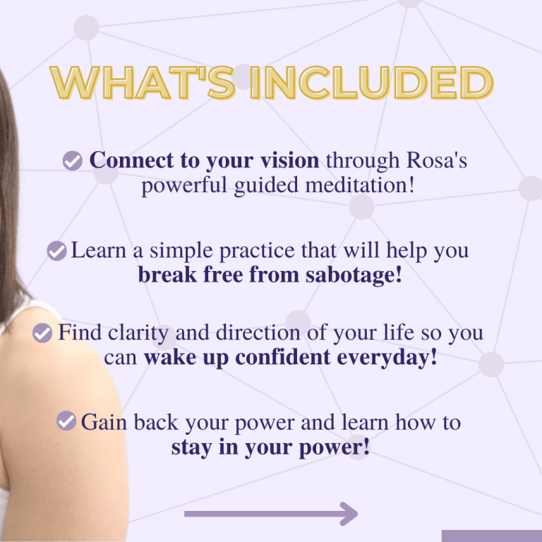 What's Included: - Connect to your vidion through Rosa's powerful guided meditation - Learn a simple practice that will help you break free from sabotage! - Find clarity and direction of your life so you can wake up confident everyday! - Gain back your power and learn how to stay in your power!