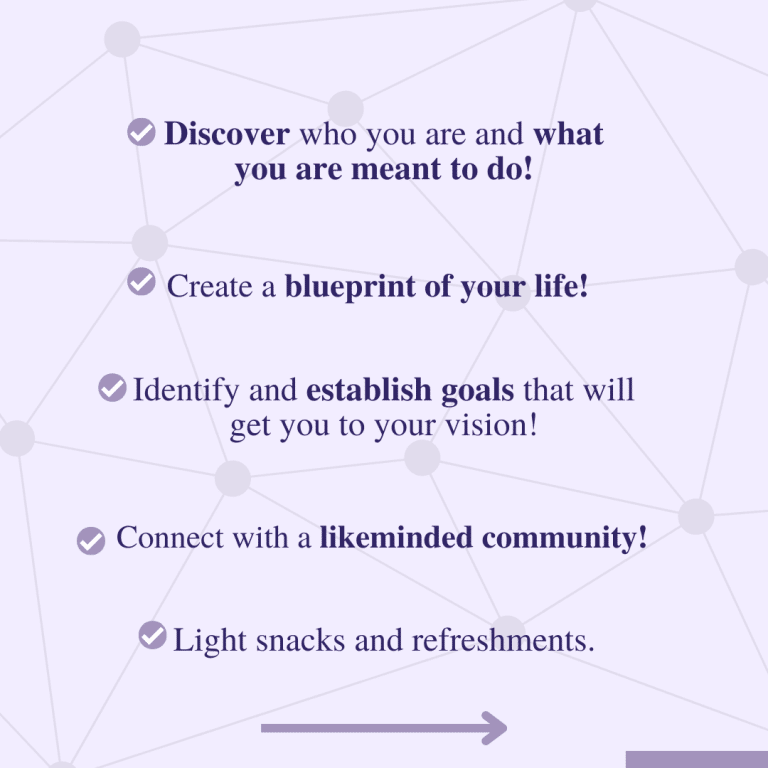 What's included continued: - Discover who you are and what you are meant to do! - Create a blueprint of your life! - Identify and establish goals that will get you to your vision! - Connect with a likeminded community! - Light snacks and refreshments.